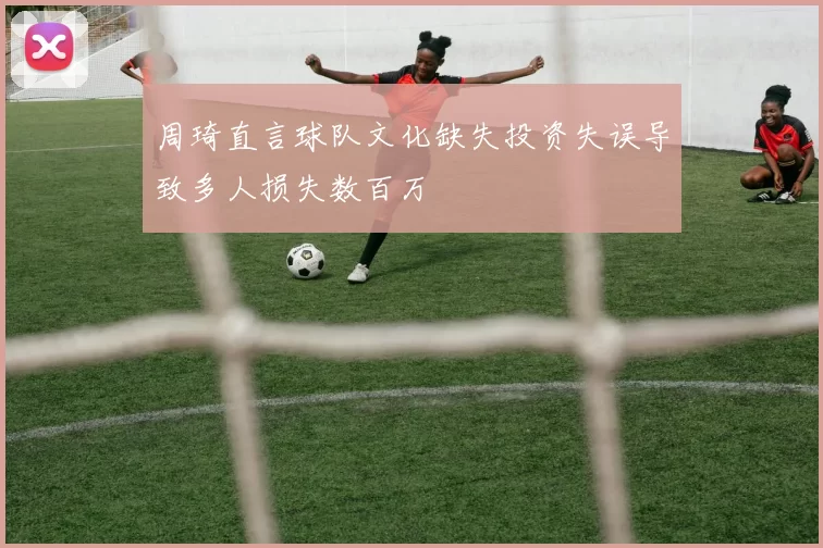 周琦直言球队文化缺失投资失误导致多人损失数百万