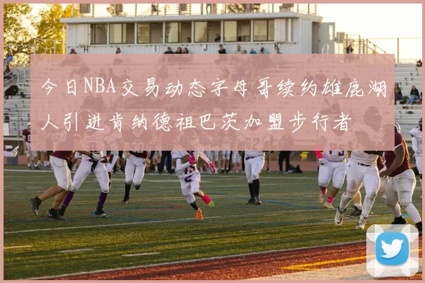 今日NBA交易动态字母哥续约雄鹿湖人引进肯纳德祖巴茨加盟步行者