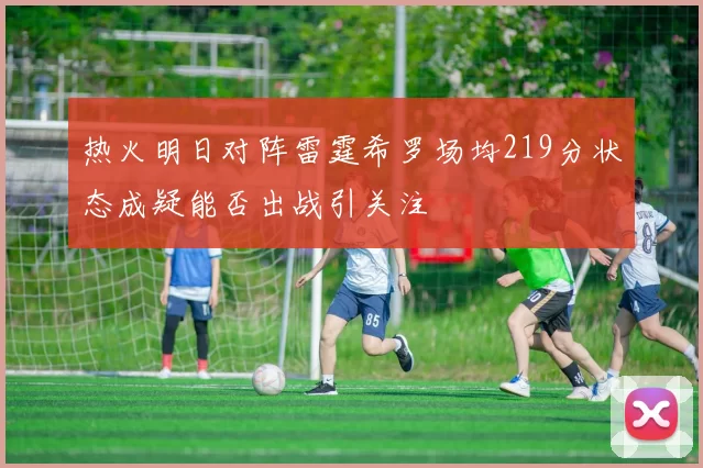 热火明日对阵雷霆希罗场均219分状态成疑能否出战引关注