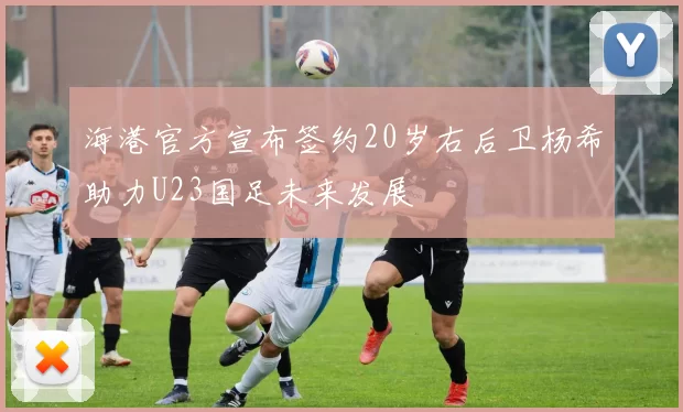 海港官方宣布签约20岁右后卫杨希助力U23国足未来发展