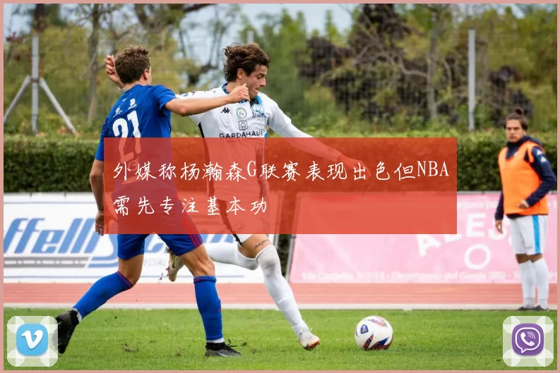 外媒称杨瀚森G联赛表现出色但NBA需先专注基本功