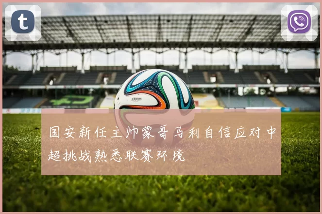 国安新任主帅蒙哥马利自信应对中超挑战熟悉联赛环境