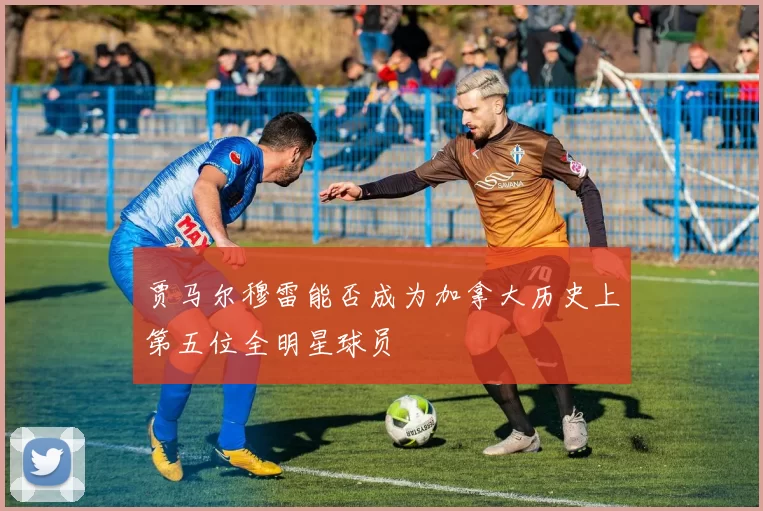 贾马尔穆雷能否成为加拿大历史上第五位全明星球员