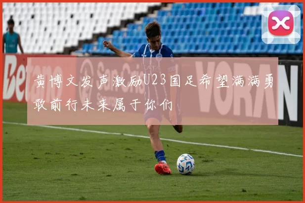 黄博文发声激励U23国足希望满满勇敢前行未来属于你们
